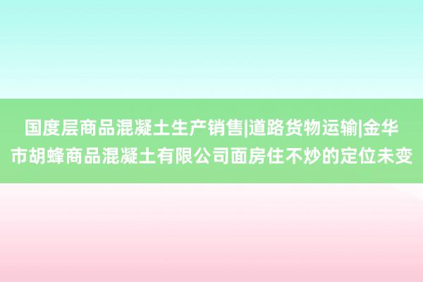国度层商品混凝土生产销售|道路货物运输|金华市胡蜂商品混凝土有限公司面房住不炒的定位未变
